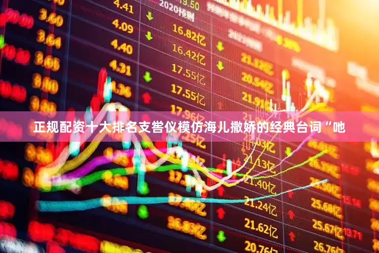 正规配资十大排名支喾仪模仿海儿撒娇的经典台词“吔