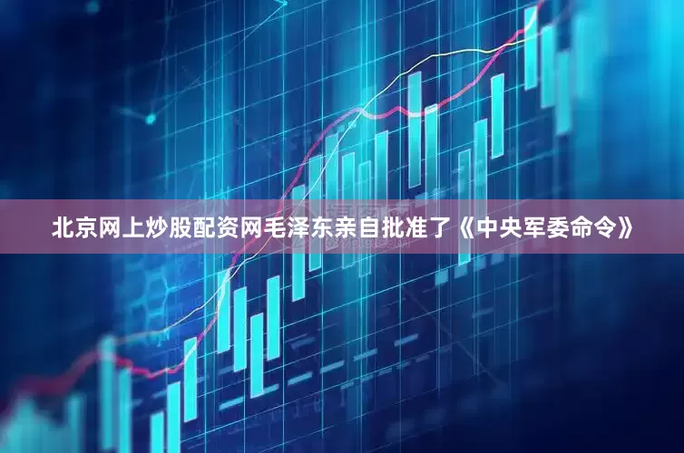 北京网上炒股配资网毛泽东亲自批准了《中央军委命令》