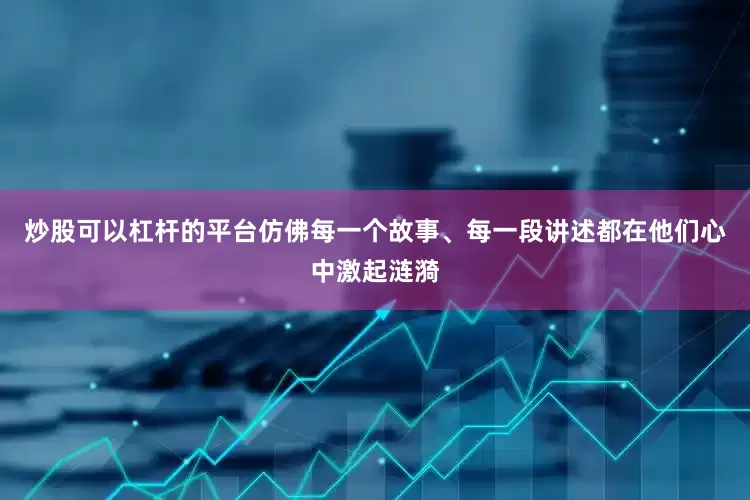 炒股可以杠杆的平台仿佛每一个故事、每一段讲述都在他们心中激起涟漪