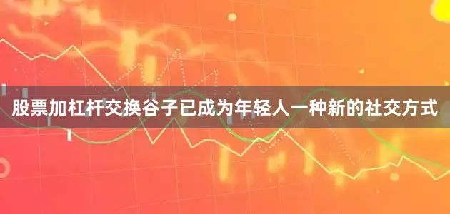 股票加杠杆交换谷子已成为年轻人一种新的社交方式