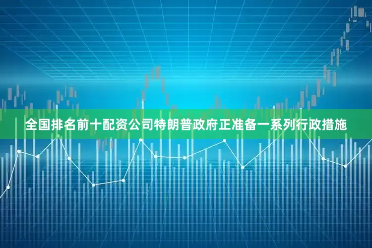 全国排名前十配资公司特朗普政府正准备一系列行政措施