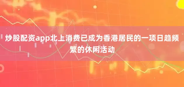 炒股配资app北上消费已成为香港居民的一项日趋频繁的休闲活动