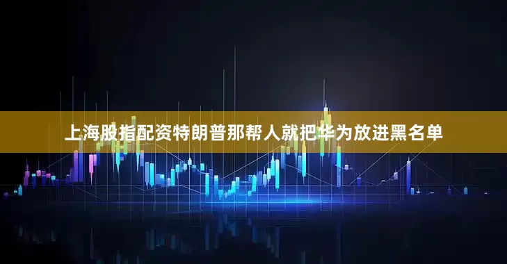 上海股指配资特朗普那帮人就把华为放进黑名单