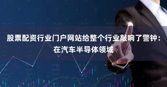 股票配资行业门户网站给整个行业敲响了警钟：在汽车半导体领域