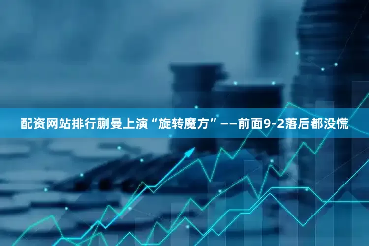 配资网站排行蒯曼上演“旋转魔方”——前面9-2落后都没慌