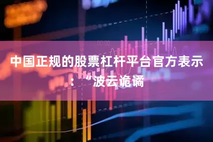 中国正规的股票杠杆平台官方表示：“波云诡谲