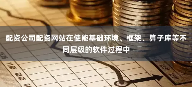 配资公司配资网站在使能基础环境、框架、算子库等不同层级的软件过程中