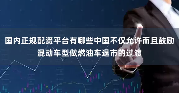 国内正规配资平台有哪些中国不仅允许而且鼓励混动车型做燃油车退市的过渡
